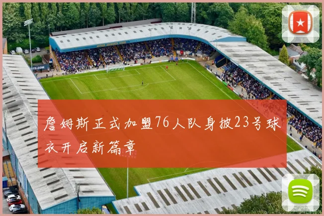詹姆斯正式加盟76人队身披23号球衣开启新篇章