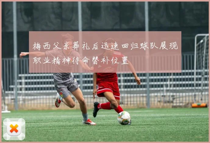 梅西父亲葬礼后迅速回归球队展现职业精神待命替补位置