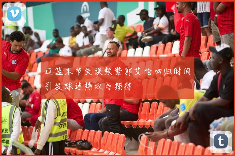 辽篮末节失误频繁郭艾伦回归时间引发球迷热议与期待