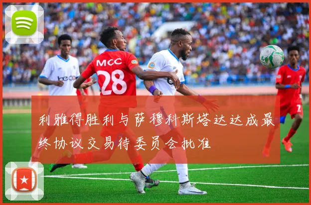 利雅得胜利与萨穆科斯塔达达成最终协议交易待委员会批准